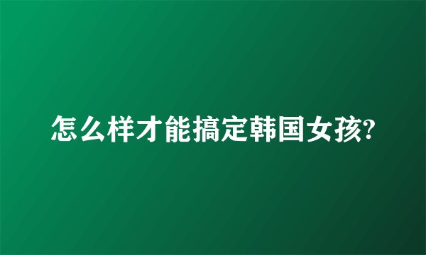 怎么样才能搞定韩国女孩?