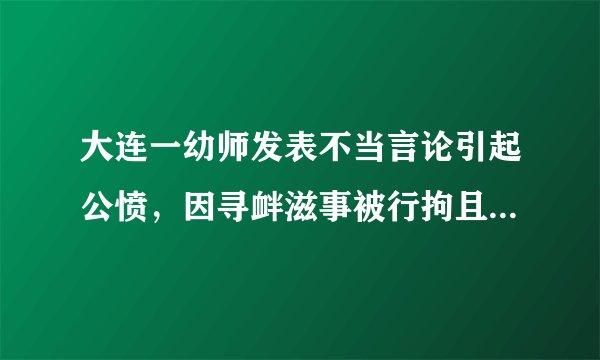 大连一幼师发表不当言论引起公愤，因寻衅滋事被行拘且被学校开除