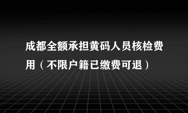 成都全额承担黄码人员核检费用（不限户籍已缴费可退）