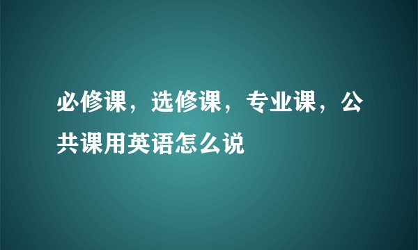 必修课，选修课，专业课，公共课用英语怎么说