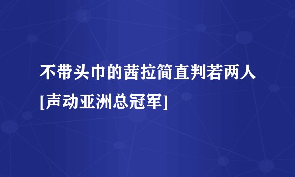 不带头巾的茜拉简直判若两人[声动亚洲总冠军]