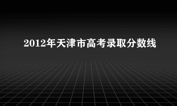 2012年天津市高考录取分数线