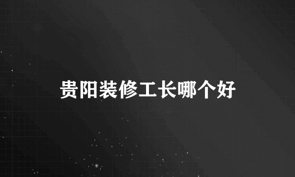 贵阳装修工长哪个好