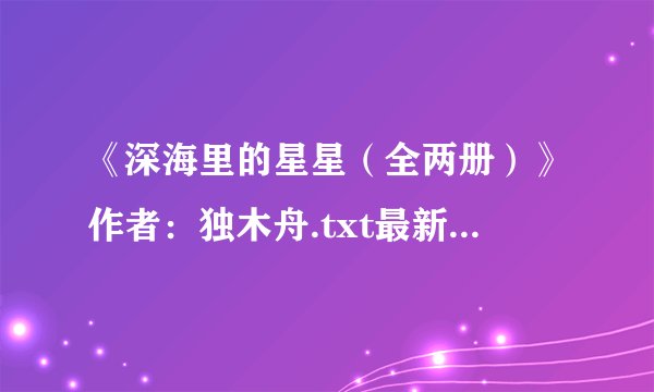 《深海里的星星（全两册）》作者：独木舟.txt最新章节/全集txt免费下载