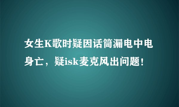 女生K歌时疑因话筒漏电中电身亡，疑isk麦克风出问题！