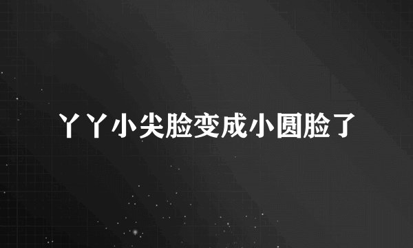 丫丫小尖脸变成小圆脸了
