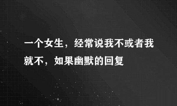 一个女生，经常说我不或者我就不，如果幽默的回复