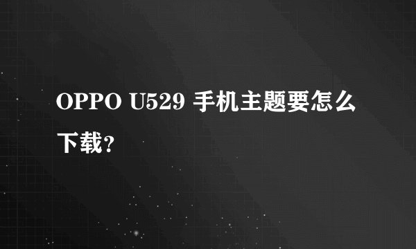 OPPO U529 手机主题要怎么下载？