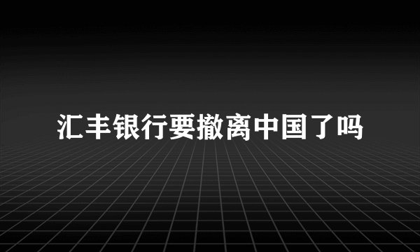 汇丰银行要撤离中国了吗
