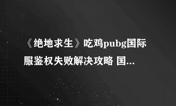 《绝地求生》吃鸡pubg国际服鉴权失败解决攻略 国际服鉴权失败如何解决