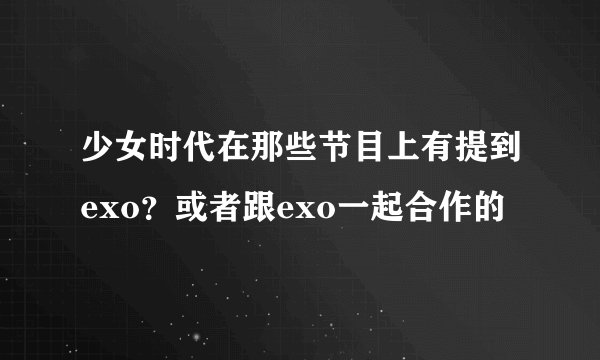 少女时代在那些节目上有提到exo？或者跟exo一起合作的
