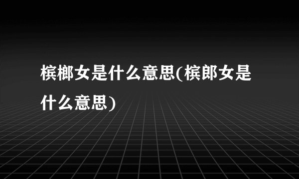 槟榔女是什么意思(槟郎女是什么意思)