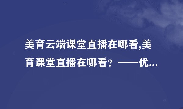 美育云端课堂直播在哪看,美育课堂直播在哪看？——优质云端学习推荐