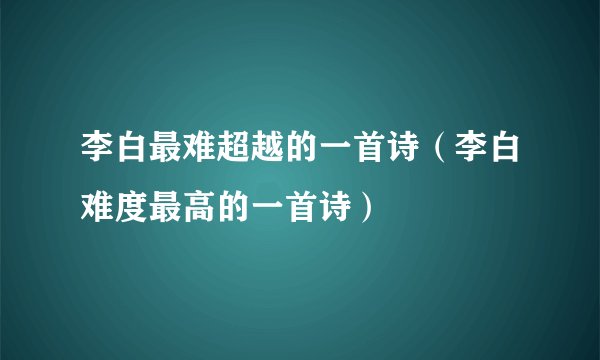 李白最难超越的一首诗（李白难度最高的一首诗）
