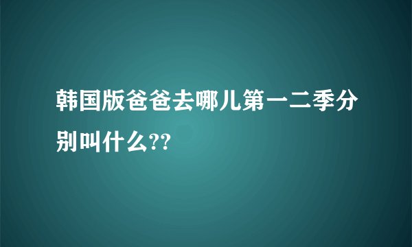 韩国版爸爸去哪儿第一二季分别叫什么??