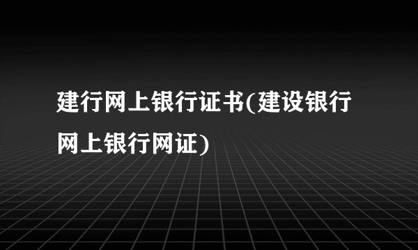 建行网上银行证书(建设银行网上银行网证)