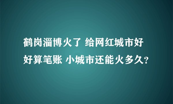 鹤岗淄博火了 给网红城市好好算笔账 小城市还能火多久？