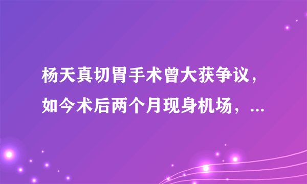 杨天真切胃手术曾大获争议，如今术后两个月现身机场，效果太明显