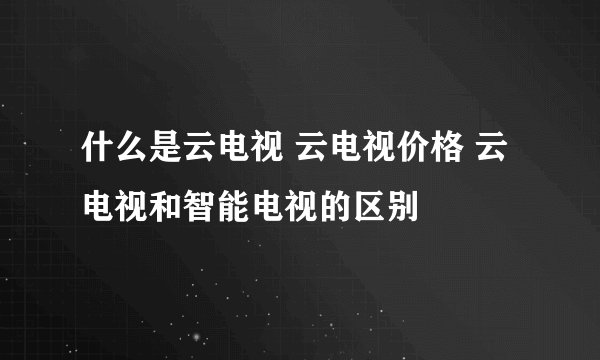 什么是云电视 云电视价格 云电视和智能电视的区别
