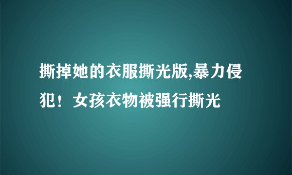 撕掉她的衣服撕光版,暴力侵犯!女孩衣物被强行撕光