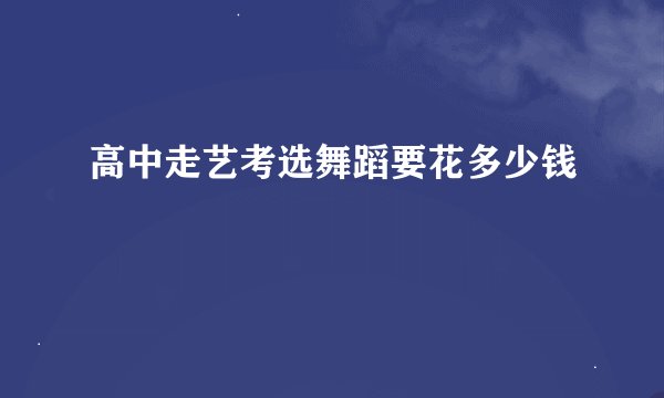 高中走艺考选舞蹈要花多少钱