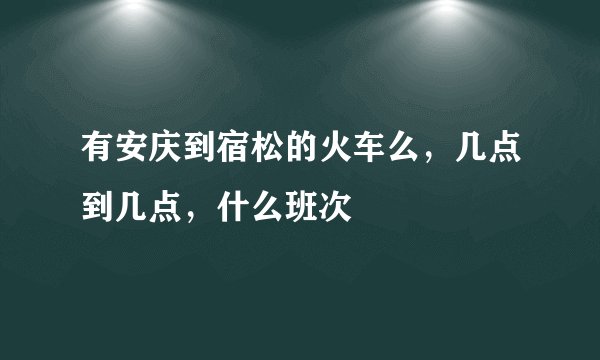 有安庆到宿松的火车么，几点到几点，什么班次