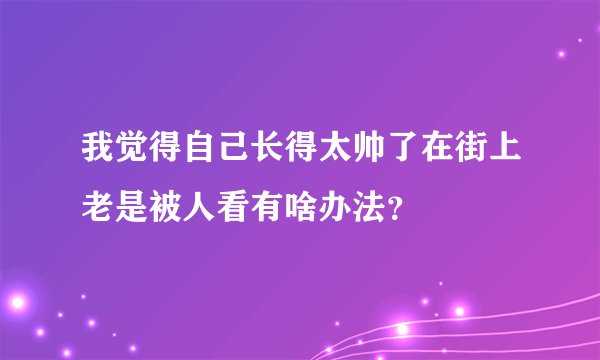 我觉得自己长得太帅了在街上老是被人看有啥办法？