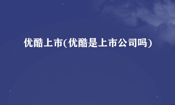 优酷上市(优酷是上市公司吗)