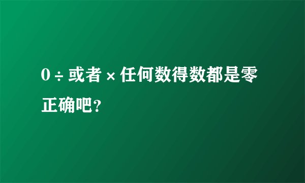0÷或者×任何数得数都是零正确吧？