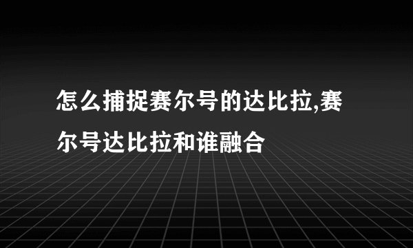 怎么捕捉赛尔号的达比拉,赛尔号达比拉和谁融合