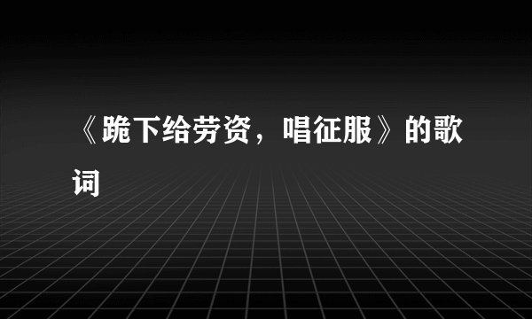 《跪下给劳资，唱征服》的歌词