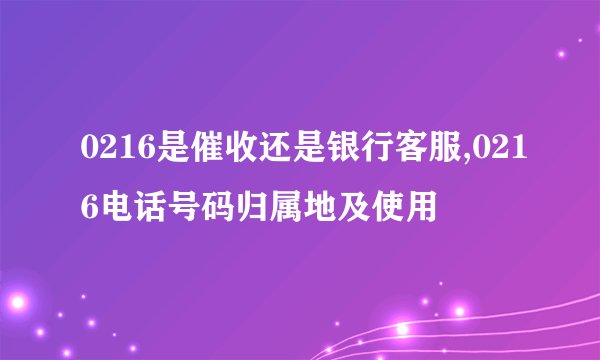 0216是催收还是银行客服,0216电话号码归属地及使用