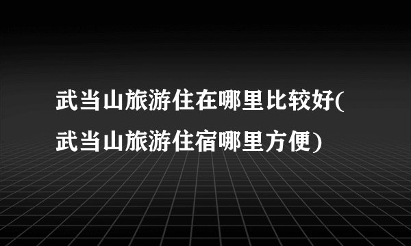 武当山旅游住在哪里比较好(武当山旅游住宿哪里方便)