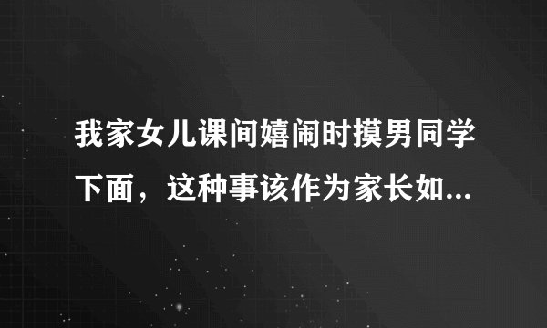 我家女儿课间嬉闹时摸男同学下面，这种事该作为家长如何处理?