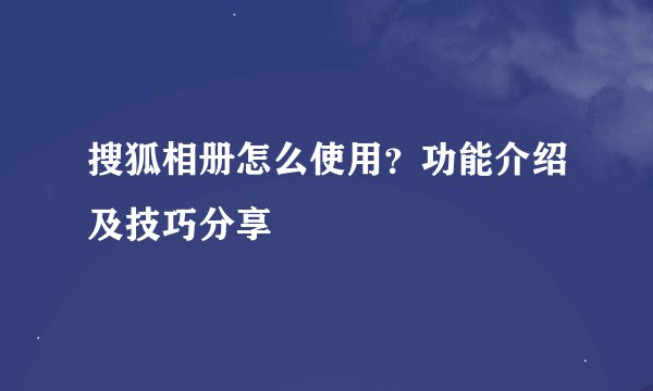 搜狐相册怎么使用？功能介绍及技巧分享