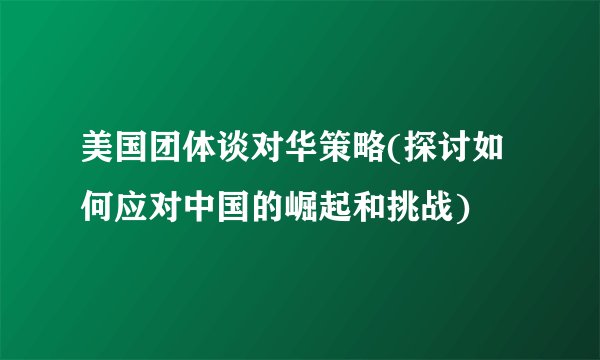 美国团体谈对华策略(探讨如何应对中国的崛起和挑战)