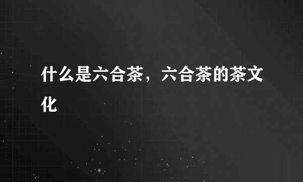 什么是六合茶，六合茶的茶文化