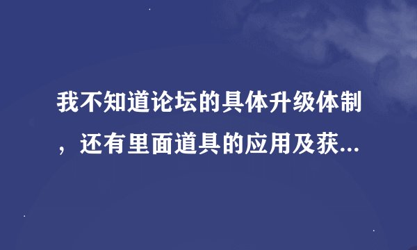 我不知道论坛的具体升级体制，还有里面道具的应用及获取方式谁能跟我说说
