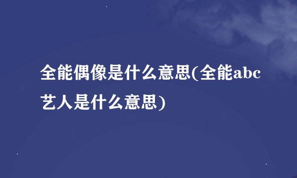 全能偶像是什么意思(全能abc艺人是什么意思)