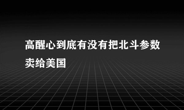 高醒心到底有没有把北斗参数卖给美国