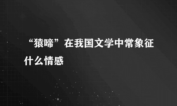 “猿啼”在我国文学中常象征什么情感
