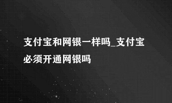 支付宝和网银一样吗_支付宝必须开通网银吗