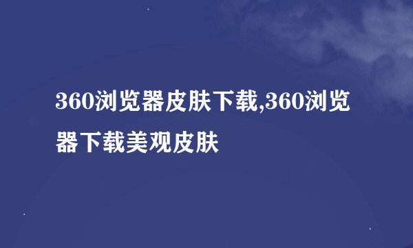 360浏览器皮肤下载,360浏览器下载美观皮肤
