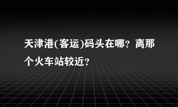 天津港(客运)码头在哪？离那个火车站较近？