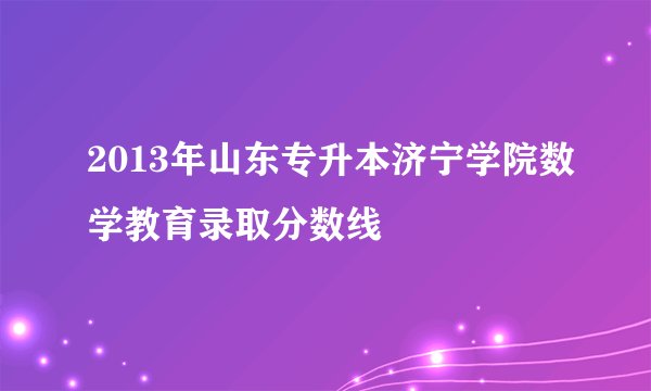 2013年山东专升本济宁学院数学教育录取分数线