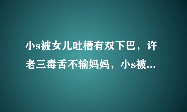 小s被女儿吐槽有双下巴，许老三毒舌不输妈妈，小s被气到不想回家