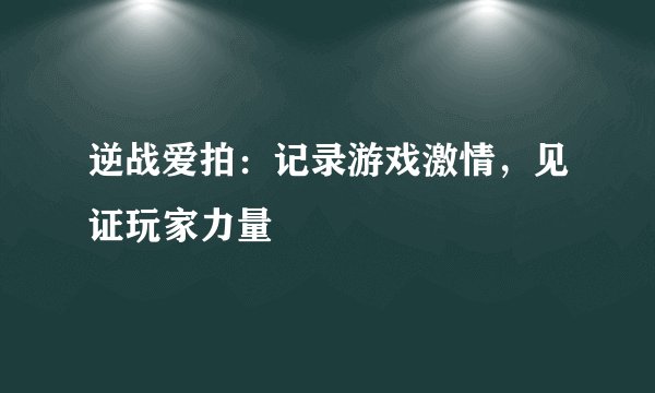 逆战爱拍：记录游戏激情，见证玩家力量