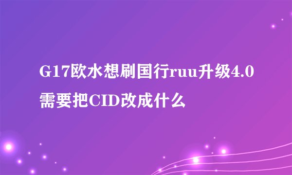 G17欧水想刷国行ruu升级4.0需要把CID改成什么