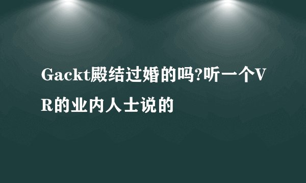 Gackt殿结过婚的吗?听一个VR的业内人士说的