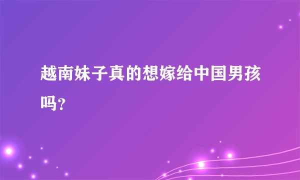 越南妹子真的想嫁给中国男孩吗?
